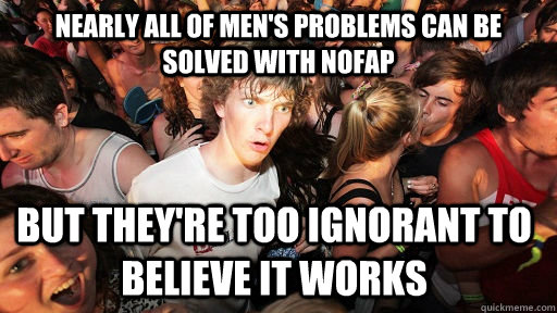 NEARLY ALL OF MEN'S PROBLEMS CAN BE SOLVED WITH NOFAP
BUT THEY'RE TOO IGNORANT TO BELIEVE IT WORKS
quickmeme.com