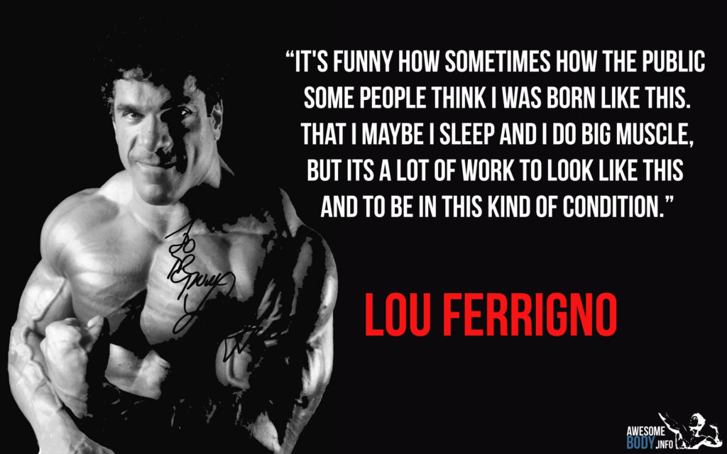 "IT'S FUNNY HOW SOMETIMES HOW THE PUBLIC SOME PEOPLE THINK I WAS BORN LIKE THIS. THAT I MAYBE I SLEEP AND I DO BIG MUSCLE, BUT ITS A LOT OF WORK TO LOOK LIKE THIS AND TO BE IN THIS KIND OF CONDITION."
LOU FERRIGNO
AWESOME
BODY INFO