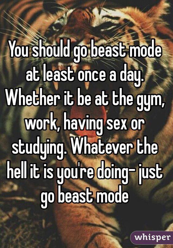 You should go beast mode at least once a day. Whether it be at the gym, work, having sex or studying. Whatever the hell it is you're doing-just go beast mode
whisper