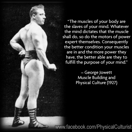 "The muscles of your body are the slaves of your mind. Whatever the mind dictates that the muscle shall do, so do the motors of power expert themselves. Consequently the better condition your muscles are in and the more power they have, the better able are they to fulfill the purpose of your mind."
- George Jowett Muscle Building and Physical Culture (1927)
www.facebook.com/PhysicalCulturist