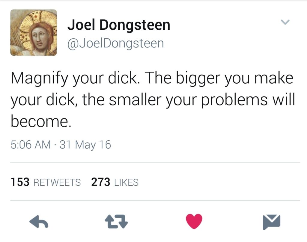 Joel Dongsteen @Joel Dongsteen
Magnify your dick. The bigger you make your dick, the smaller your problems will become.
5:06 AM 31 May 16
153 RETWEETS
273 LIKES
27