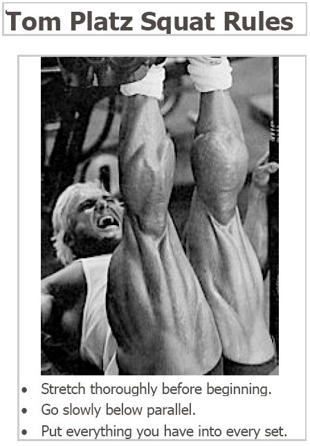 Tom Platz Squat Rules
Stretch thoroughly before beginning.
Go slowly below parallel.
Put everything you have into every set.