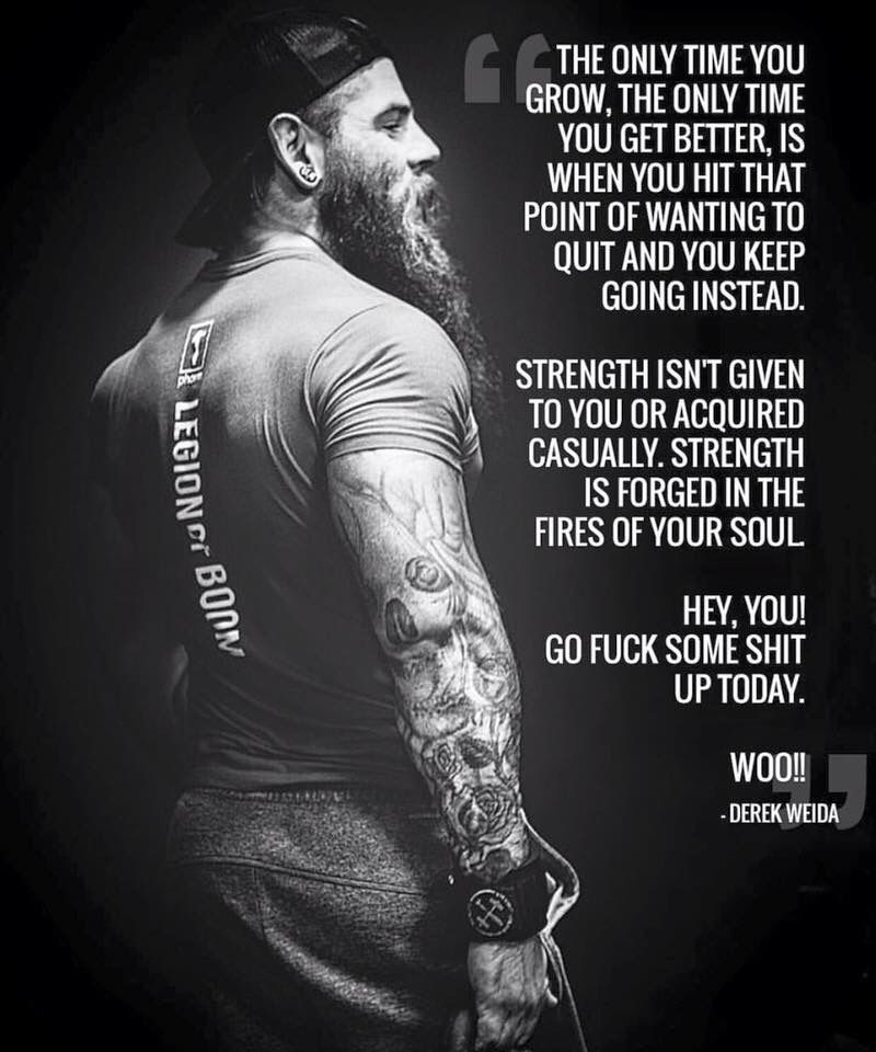 LEGIONO BOOM
THE THE ONLY TIME YOU GROW, THE ONLY TIME YOU GET BETTER, IS WHEN YOU HIT THAT POINT OF WANTING TO QUIT AND YOU KEEP GOING INSTEAD.
STRENGTH ISN'T GIVEN TO YOU OR ACQUIRED CASUALLY. STRENGTH IS FORGED IN THE FIRES OF YOUR SOUL
HEY, YOU! GO FUCK SOME SHIT UP TODAY.
WOO!! - DEREK WEIDA