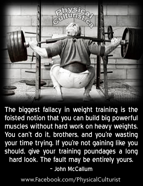 Physical
The biggest fallacy in weight training is the foisted notion that you can build big powerful muscles without hard work on heavy weights. You can't do it, brothers, and you're wasting your time trying. If you're not gaining like you should, give your training poundages a long hard look. The fault may be entirely yours.
- John McCallum
www.Facebook.com/PhysicalCulturist