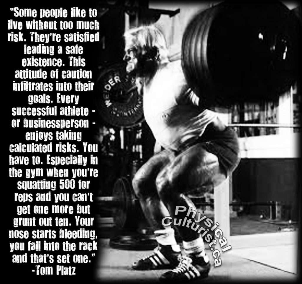 Culturist.ca
"Some people like to live without too much risk. They're satisfied leading a safe existence. This attitude of caution infiltrates into their goals. Every successful athlete - or businessperson - enjoys taking calculated risks. You have to. Especially in the gym when you're squatting 500 for reps and you can't get one more but grunt out ten. Your nose starts bleeding, you fall into the rack and that's set one." -Tom Platz
DER