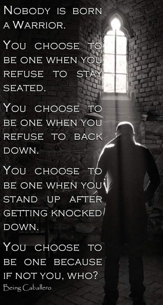 NOBODY IS BORN A WARRIOR.
YOU CHOOSE TO BE ONE WHEN YOU REFUSE TO STAY SEATED.
YOU CHOOSE TO BE ONE WHEN YOU REFUSE TO BACK DOWN.
YOU CHOOSE TO BE ONE WHEN YOU' STAND UP AFTER GETTING KNOCKED/ DOWN.
YOU CHOOSE TO BE ONE BECAUSE IF NOT YOU, WHO? Being Caballero