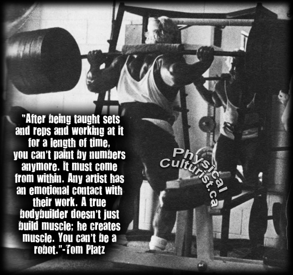 sical
"After being taught sets and reps and working at it for a length of time, you can't paint by numbers anymore. It must come from within. Any artist has an emotional contact with their work. A true bodybuilder doesn't just build muscle; he creates muscle. You can't be a robot."-Tom Platz