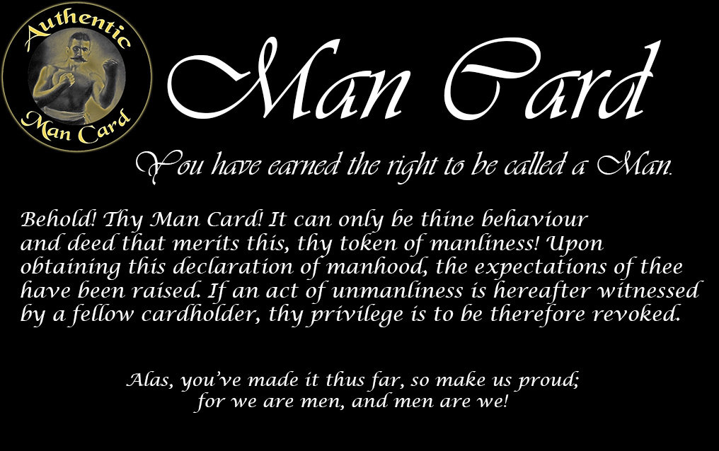 Authentic
Man
Card
Man Card
You have earned the right to be called a Man.
Behold! Thy Man Card! It can only be thine behaviour and deed that merits this, thy token of manliness! Upon obtaining this declaration of manhood, the expectations of thee have been raised. If an act of unmanliness is hereafter witnessed by a fellow cardholder, thy privilege is to be therefore revoked.
Alas, you've made it thus far, : so make us proud; for we are men, and men are we!