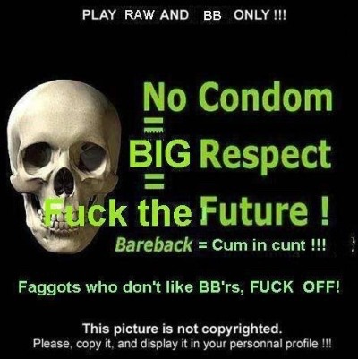 PLAY RAW AND BB ONLY !!!
No Condom BIG Respect = tuck the Future !
Bareback = Cum in cunt !!!
Faggots who don't like BB'rs, FUCK OFF!
This picture is not copyrighted. Please, copy it, and display it in your personnal profile !!!