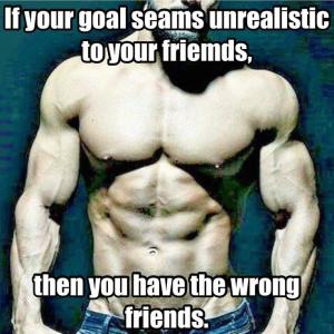 If your goal seams unrealistic to your friends,
then you have the wrong friends.