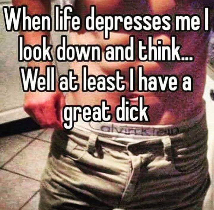 When life depresses mel look down and think.... Well at least I have a great dick