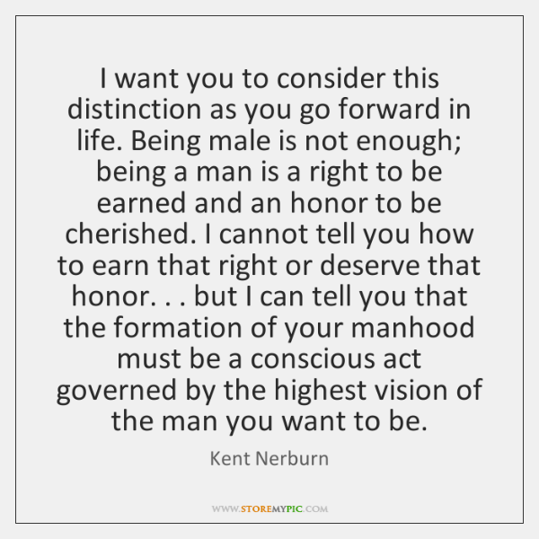 I want you to consider this distinction as you go forward in life. Being male is not enough; being a man is a right to be earned and an honor to be cherished. I cannot tell you how to earn that right or deserve that honor... but I can tell you that the formation of your manhood must be a conscious act governed by the highest vision of the man you want to be.
Kent Nerburn
WWW.STOREMYPIC.COM