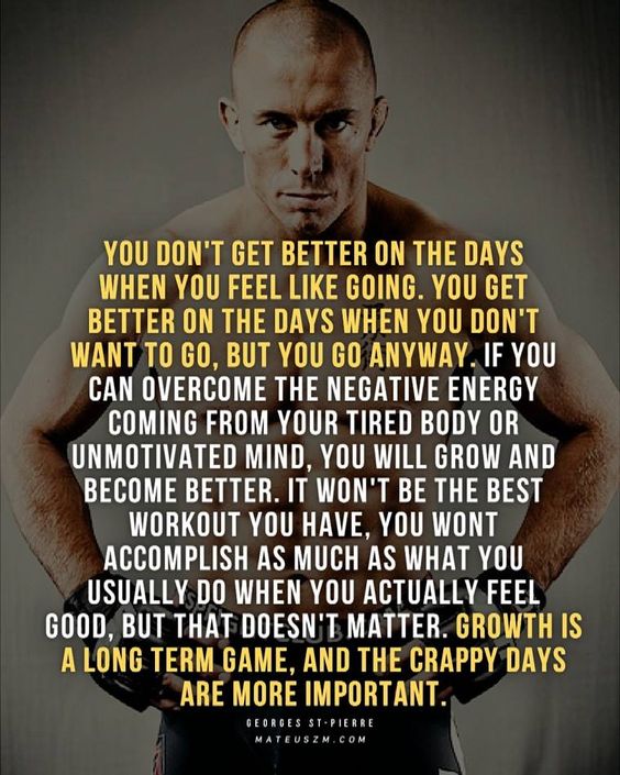 YOU DON'T GET BETTER ON THE DAYS WHEN YOU FEEL LIKE GOING. YOU GET BETTER ON THE DAYS WHEN YOU DON'T WANT TO GO, BUT YOU GO ANYWAY. IF YOU CAN OVERCOME THE NEGATIVE ENERGY COMING FROM YOUR TIRED BODY OR UNMOTIVATED MIND, YOU WILL GROW AND BECOME BETTER. IT WON'T BE THE BEST WORKOUT YOU HAVE, YOU WONT ACCOMPLISH AS MUCH AS WHAT YOU USUALLY DO WHEN YOU ACTUALLY FEEL GOOD, BUT THAT DOESN'T MATTER. GROWTH IS A LONG TERM GAME, AND THE CRAPPY DAYS ARE MORE IMPORTANT.
GEORGES ST-PIERRE MATEUSZM.COM