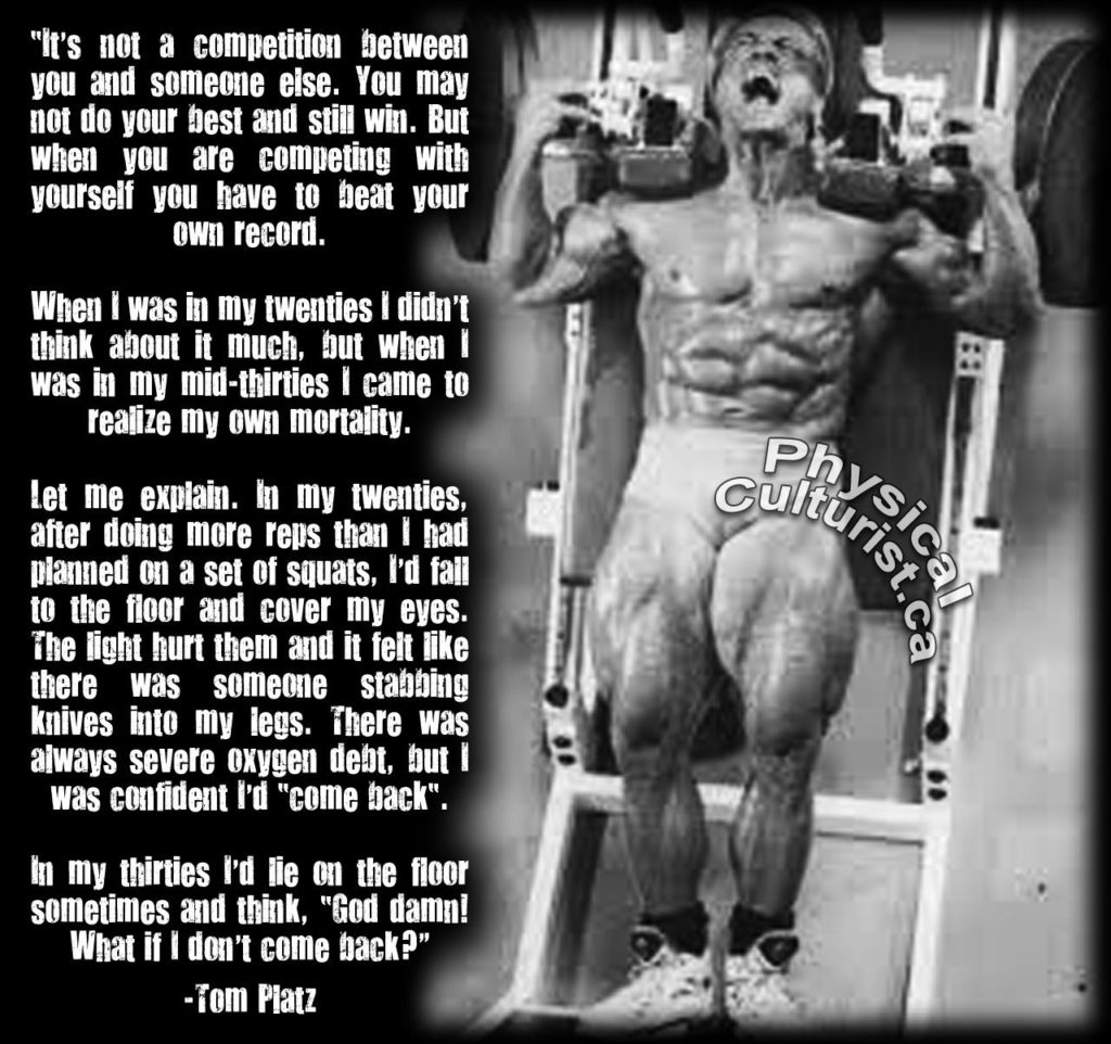 "It's not a competition between you and someone else. You may not do your best and still win. But when you are competing with yourself you have to beat your own record.
When I was in my twenties I didn't think about it much, but when I was in my mid-thirties I came to realize my own mortality.
Let me explain. In my twenties, after doing more reps than I had planned on a set of squats, I'd fall to the floor and cover my eyes. The light hurt them and it felt like there was someone stabbing knives into my legs. There was always severe oxygen debt, but I was confident I'd "come back".
Culturis of
In my thirties I'd lie on the floor sometimes and think, "God damn! What if I don't come back?"
-Tom Platz