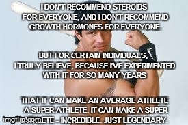 I DON'T RECOMMEND STEROIDS FOR EVERYONE, AND I DON'T RECOMMEND GROWTH HORMONES FOR EVERYONE
BUT FOR CERTAIN INDIVIDUALS, ITRULY BELEVE, BECAUSE IVE EXPERIMENTED WITH IT FOR SO MANY YEARS
THAT IT CAN MAKE AN AVERAGE ATHLETE A SUPER ATHLETE. IT CAN MAKE A SUPER imgflip.comETE-INCREDIBLE. JUST LEGENDARY