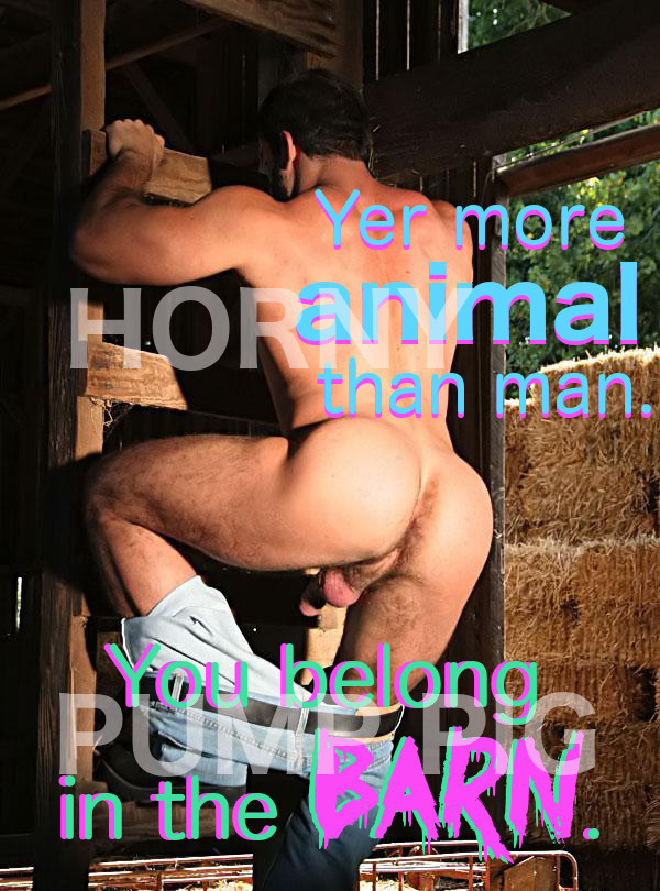 You're more animal than man. You belong in the barn. Horny pump pig.