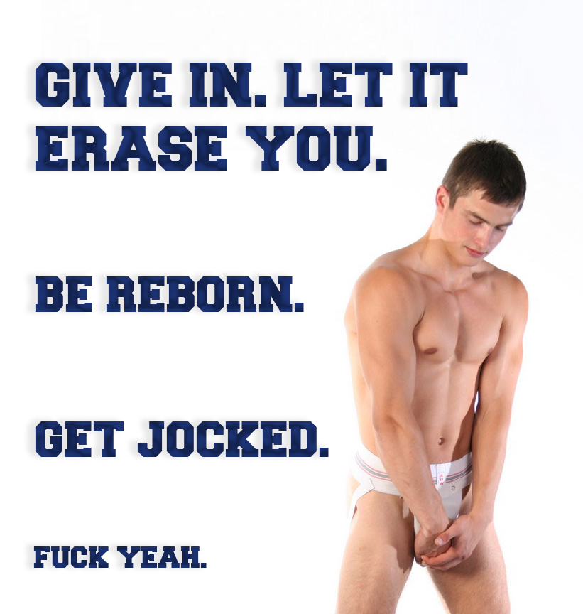 GIVE IN. LET IT ERASE YOU.
BE REBORN.
GET JOCKED.
FUCK YEAH.