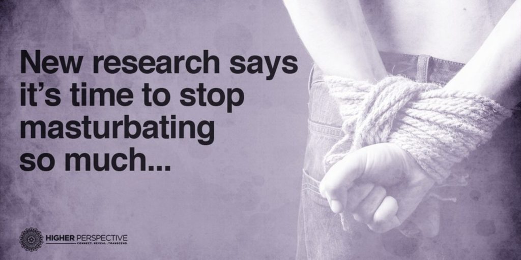 New research says it's time to stop masturbating so much...
HIGHER PERSPECTIVE