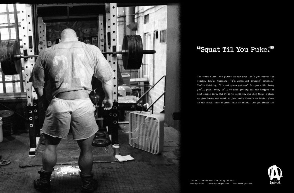 "Squat Til You Puke."
You stand alone, ten plates in the hole. It's you wes the weight. You're thinking, "I'm gonna get friggin' crushed." You're thinking, "I'm not gonna get up." ut you will. Yeah, you'll puke. Teal, 15'11 be hard getting of the crapper the next couple days. But 11'11 be worth 11, our then there's obalk on your hands and sweat on your back, there's no better place in the world. This is pain. This is animal. Can you handle 187
animal. Hardcore training Packs. 800.872.0303
A
Animal.