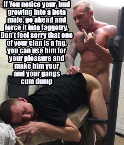 If You notice your bud growing into a beta male, go ahead and force it into faggotry. Don't feel sorry that one of your clan is a fag. you can use him for your pleasure and make him your and your gangs cum dump