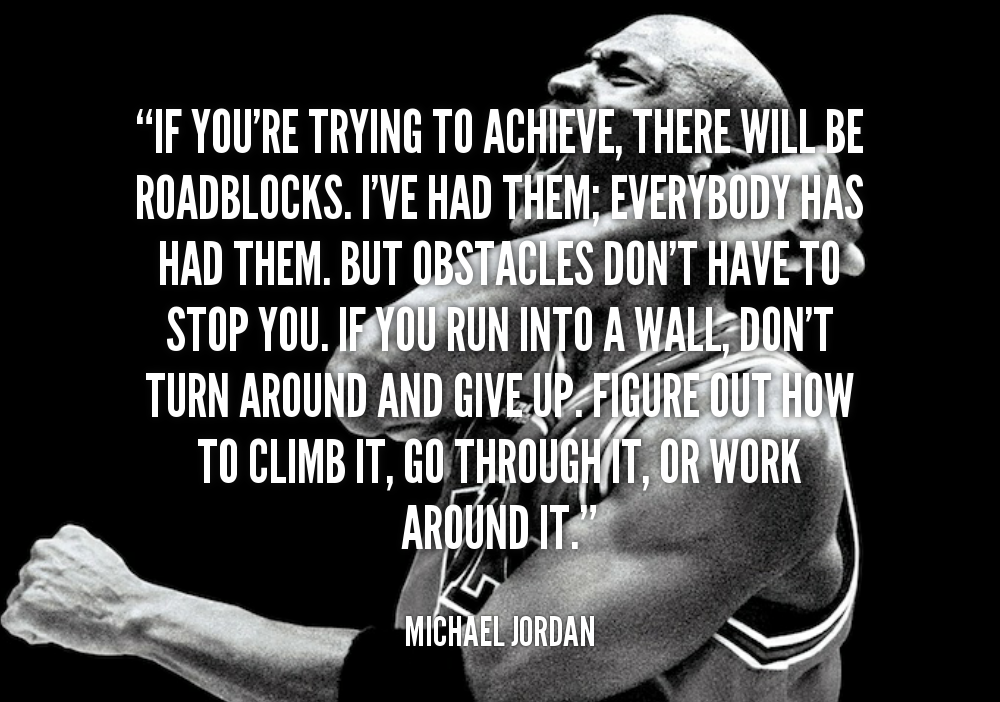 "IF YOU'RE TRYING TO ACHIEVE, THERE WILL BE ROADBLOCKS. I'VE HAD THEM: EVERYBODY HAS HAD THEM. BUT OBSTACLES DON'T HAVE TO STOP YOU. IF YOU RUN INTO A WALL DON'T TURN AROUND AND GIVE UP FIGURE OUT HOW TO CLIMB IT, GO THROUGH IT, OR WORK AROUND IT."
MICHAEL JORDAN