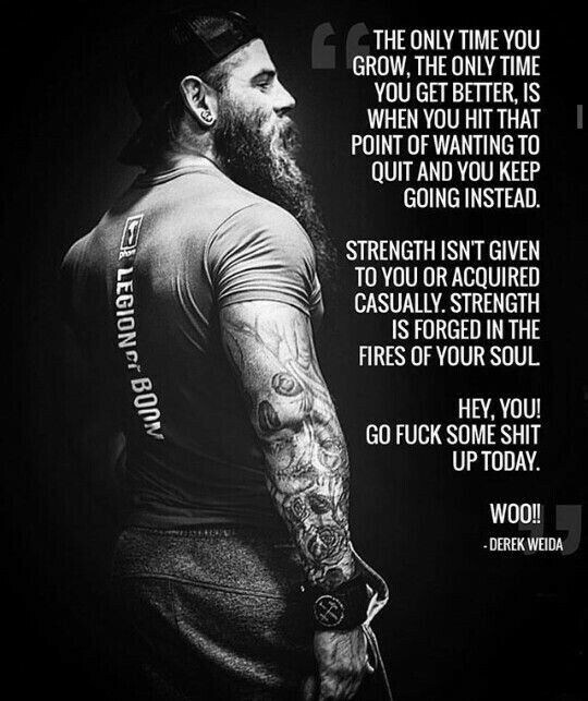 LEGIONC BOOM
THE ONLY TIME YOU GROW, THE ONLY TIME YOU GET BETTER, IS WHEN YOU HIT THAT POINT OF WANTING TO QUIT AND YOU KEEP GOING INSTEAD.
STRENGTH ISN'T GIVEN TO YOU OR ACQUIRED CASUALLY. STRENGTH IS FORGED IN THE FIRES OF YOUR SOUL
HEY, YOU! GO FUCK SOME SHIT UP TODAY.
WOO!! -DEREK WEIDA