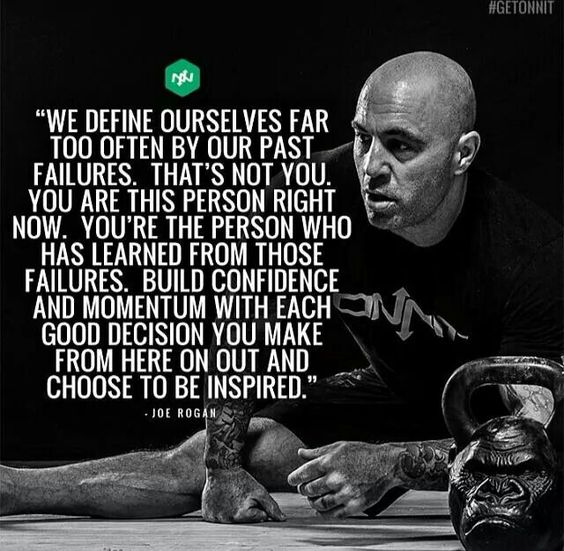 #GETONNIT
"WE DEFINE OURSELVES FAR TOO OFTEN BY OUR PAST FAILURES. THAT'S NOT YOU. YOU ARE THIS PERSON RIGHT NOW. YOU'RE THE PERSON WHO HAS LEARNED FROM THOSE FAILURES. BUILD CONFIDENCE AND MOMENTUM WITH EACH GOOD DECISION YOU MAKE FROM HERE ON OUT AND CHOOSE TO BE INSPIRED."
-JOE ROGAN