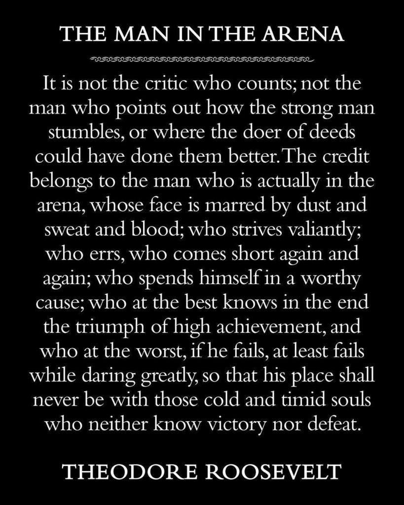 THE MAN IN THE ARENA
It is not the critic who counts; not the man who points out how the strong man stumbles, or where the doer of deeds could have done them better. The credit belongs to the man who is actually in the arena, whose face is marred by dust and sweat and blood; who strives valiantly; who errs, who comes short again and again; who spends himself in a worthy cause; who at the best knows in the end the triumph of high achievement, and who at the worst, if he fails, at least fails while daring greatly, so that his place shall never be with those cold and timid souls who neither know victory nor defeat.
THEODORE ROOSEVELT