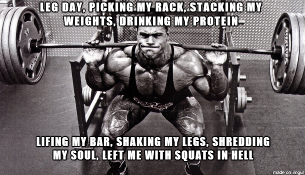 LEG DAY, PICKING MY RACK, STACKING MY WEIGHTS, DRINKING MY PROTEIN
LIFING MY BAR, SHAKING MY LEGS, SHREDDING MY SOUL, LEFT ME WITH SQUATS IN HELL
made on imgur