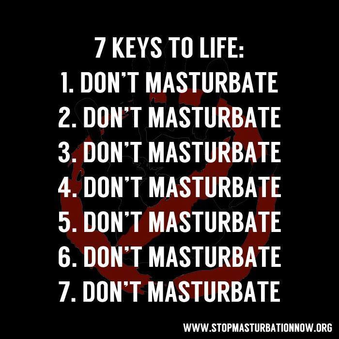 7 KEYS TO LIFE:
1. DON'T MASTURBATE
2. DON'T MASTURBATE
3. DON'T MASTURBATE
4. DON'T MASTURBATE
5. DON'T MASTURBATE
6. DON'T MASTURBATE
7. DON'T MASTURBATE
WWW.STOPMASTURBATIONNOW.ORG