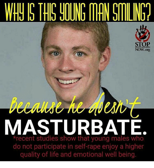 WHY IS THIS YOUNG MAN SMILING?
STOP MASILIATION NOW.org
Because he esn't
MASTURBATE.
*recent studies show that young males who do not participate in self-rape enjoy a higher quality of life and emotional well being.