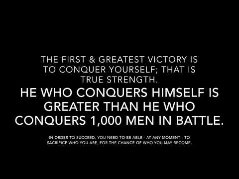 THE FIRST & GREATEST VICTORY IS TO CONQUER YOURSELF; THAT IS TRUE STRENGTH.
HE WHO CONQUERS HIMSELF IS GREATER THAN HE WHO CONQUERS 1,000 MEN IN BATTLE.
IN ORDER TO SUCCEED, YOU NEED TO BE ABLE - AT ANY MOMENT - TO SACRIFICE WHO YOU ARE, FOR THE CHANCE OF WHO YOU MAY BECOME