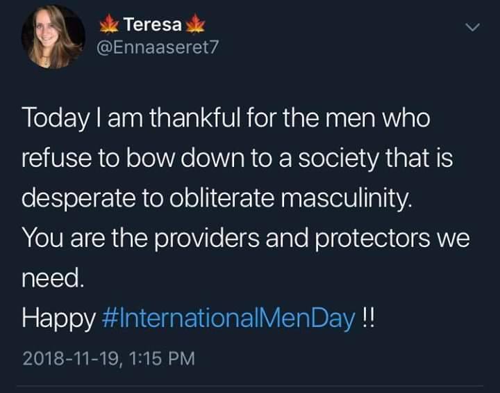 Teresa
@Ennaaseret7
Today I am thankful for the men who refuse to bow down to a society that is desperate to obliterate masculinity.
You are the providers and protectors we need.
Happy #InternationalMenDay!!
2018-11-19, 1:15 PM