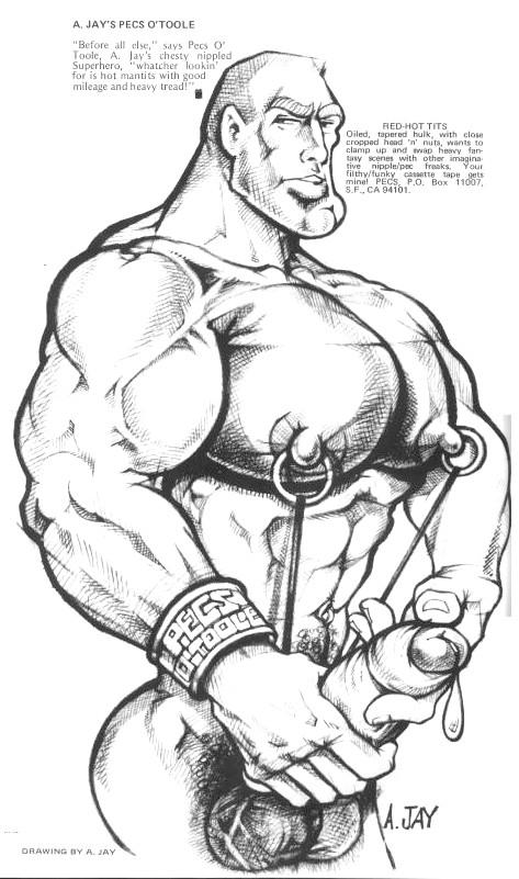 A. JAY'S PECS O'TOOLE
"Before all else," says Pecs O Toole, A. Jay's chesty nippled Superhero, "whatcher lookin' for is hot mantits with good mileage and heavy tread!"
RED-HOT TITS Oiled, tapered hulk, with close cropped head 'n' nuts, wants to clamp up and swap heavy fan ty scenes with other imagina tive nipple/pec freaks. Your filthy/funky cassette tape gets minal PECS, P.O. Box 11007, S.F. CA 94101,
DRAWING BY A. JAY
A.JAY