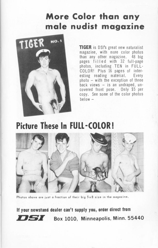 More Color than any male nudist magazine
TIGER
NO. 1
TIGER is DSI's great new naturalist magazine, with more color photos than any other magazine. 48 big pages filled with 32 full-page photos, including TEN in FULL- COLOR! Plus 16 pages of inter- esting reading material. Every photo with the exception of three back views is an undraped, un- covered front pose. Only $5 per copy. See some of the color photos below -
Picture These In FULL-COLOR!
Photos above are just a fraction of their big 5x8 size in the magazine.
If your newstand dealer can't supply you, order direct from
DSI
Box 1010, Minneapolis, Minn. 55440