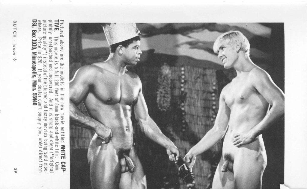 BUTCH Issue 6
Pictured above are the models in the new movie entitled WHITE CAP- TIVE. This movie is a full 200 feet of 8mm black-and-white film. Com- pletely unretouched and uncovered. And it is sharp and clear ("original picture quality") instead of the blurred and fuzzy movies being sold else- where. Price is $20. If your dealer can't supply you, order direct from DSI, Box 1010, Minneapolis, Minn. 55440
39