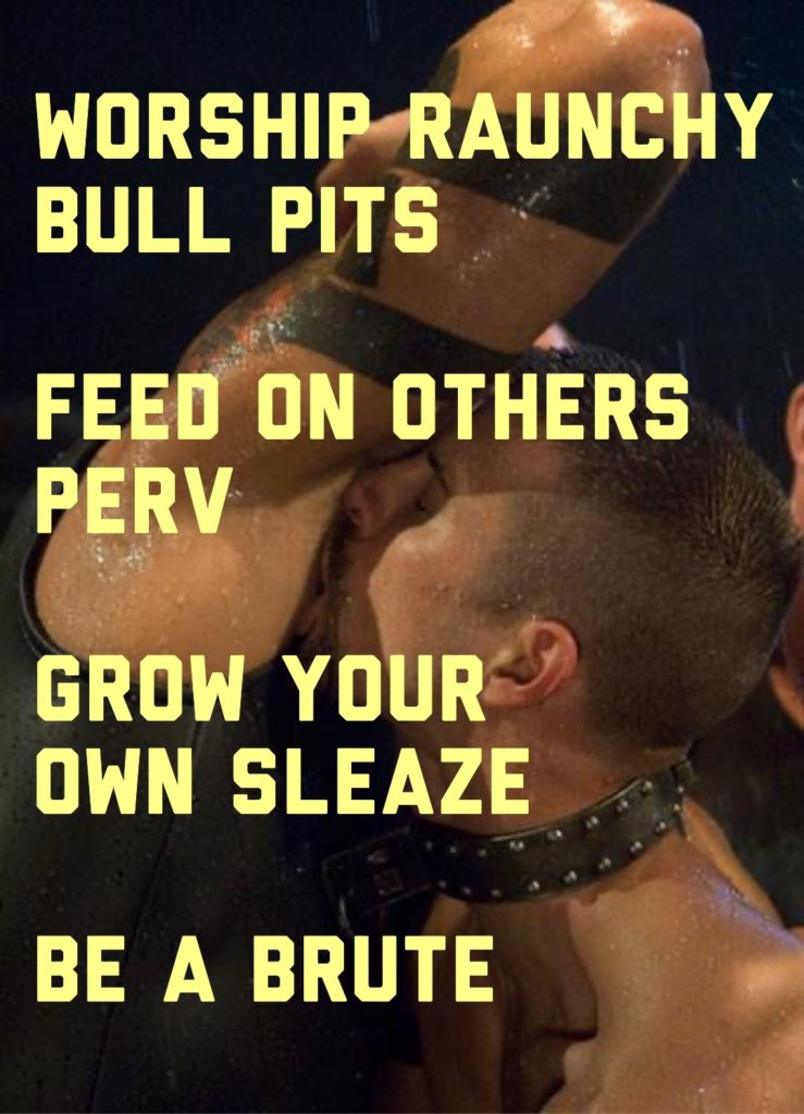 WORSHIP RAUNCHY BULL PITS
FEED ON OTHERS PERV
GROW YOUR OWN SLEAZE
BE A BRUTE