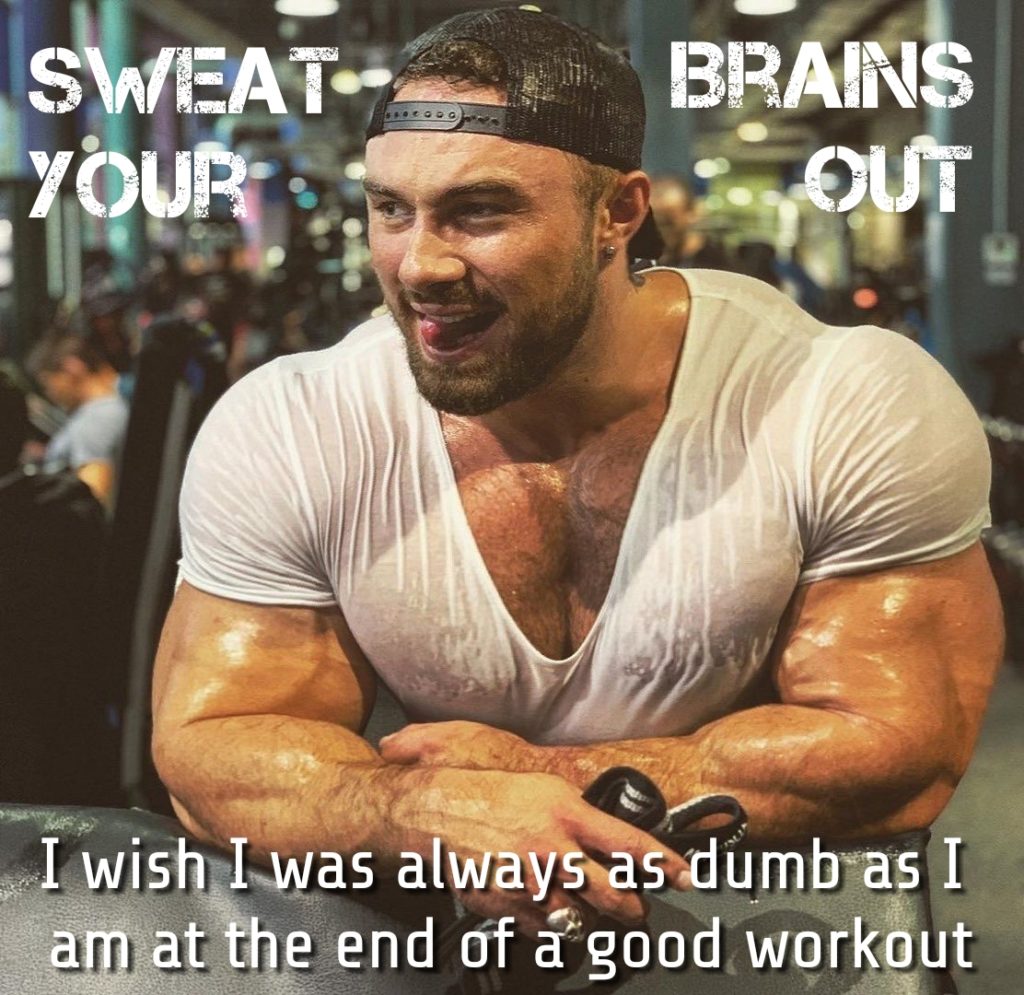 SWEAT- YOUR
BRAINS OUT
I wish I was always as dumb as I am at the end of a good workout