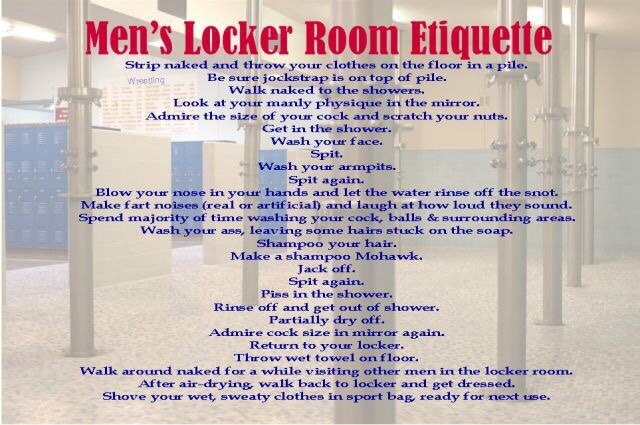 Men's Locker Room Etiquette
Strip naked and throw your clothes on the floor in a pile.
Weesitting Be sure jockstrap is on top of pile. Walk naked to the showers. Look at your manly physique in the mirror. Admire the size of your cock and scratch your nuts. Get in the shower. Wash your face. Spit. Wash your armpits. Blow your nose in your hands and let the water rinse off the snot. Make fart noises (real or artificial) and laugh at how loud they sound. Spend majority of time washing your cock, balls & surrounding areas. Wash your ass, leaving some hairs stuck on the soap.
Spit again.
Shampoo your hair. Make a shampoo Mohawk.
Jack off.
Spit again.
Piss in the shower.
Rinse off and get out of shower.
Partially dry off. Admire cock size in mirror again.
Return to your locker.
Throw wet towel on floor.
Walk around naked for a while visiting other men in the locker room. After air-drying, walk back to locker and get dressed. Shove your wet, sweaty clothes in sport bag, ready for next use.