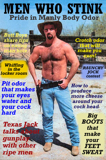 MEN WHO STINK Pride in Manly Body Odor
Butt Boys share tips on eating man hole
Whiffing in the locker room
Pit odor that makes your eyes water and your cock hard
Texas Jack talks gunplay with other ripe men
Crotch odor that will make you cum!
RAUNCHY JOCK contest
How to produce more cheese around your cock head
Big BOOTS that make your FEET SWEAT