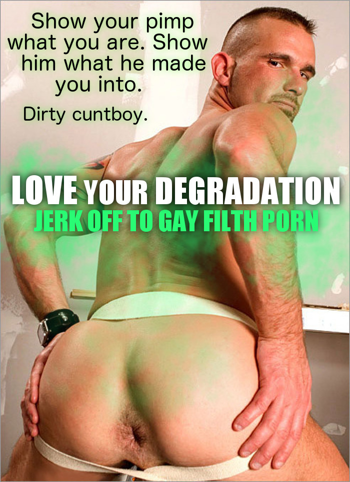 Show your pimp what you are. Show him what he made you into.
Dirty cuntboy.
LOVE YOUR DEGRADATION JERK OFF TO GAY FILTH PORN