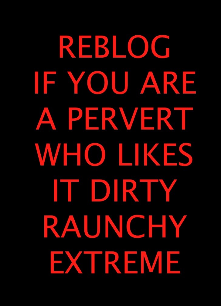 REBLOG IF YOU ARE A PERVERT WHO LIKES IT DIRTY RAUNCHY EXTREME