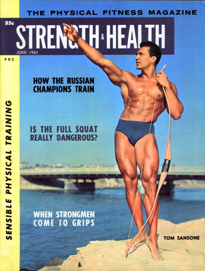 THE PHYSICAL FITNESS MAGAZINE
35c
STRENGTH HEALTH
JUNE 1963
PDC
HOW THE RUSSIAN CHAMPIONS TRAIN
IS THE FULL SQUAT REALLY DANGEROUS?
WHEN STRONGMEN COME TO GRIPS
SENSIBLE PHYSICAL TRAINING
TOM SANSONE