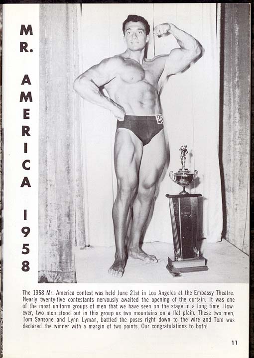 M. R. AMERICA 1958 -
25
The 1958 Mr. America contest was held June 21st in Los Angeles at the Embassy Theatre. Nearly twenty-five contestants nervously awaited the opening of the curtain. It was one of the most uniform groups of men that we have seen on the stage in a long time. How- ever, two men stood out in this group as two mountains on a flat plain. These two men, Tom Sansone and Lynn Lyman, battled the poses right down to the wire and Tom was declared the winner with a margin of two points. Our congratulations to both!
11