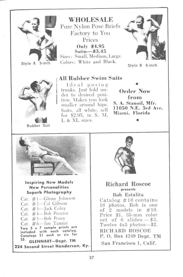 WHOLESALE
Pure Nylon Pose Briefs Factory to You
Prices
Only $4.95 Satin-$3.45
Sizes: Small, Medium, Large. Colors: White and Black.
All Rubber Swim Suits
Style A 3-inch
Style B 6-inch
Ideal posing trunks. Just fold un- der to desired posi- tion. Makes you look smaller around hips. Suits, all white, sell for $2.95, in S, M, L & XL sizes.
Order Now from S. A. Stanoil, Mfr. 11050 N.E. 3rd Ave. Miami, Florida
Rubber Suit
Richard Roscoe
presents
Inspiring New Models New Personalities Superb Photography
Cat. #1-Glenn Johnson
Cat. #2-Cal Gibson Cat. #3-Jack Coley
Cat. #4-Bob Proctor Cat. #5-Bob Posey
Cat. #6-Jim Tanner
Two 5 x 7 sample prints are included with each catalog. Catalogs $1 each or six for
$5.
GLENNART-Dept. TM 224 Second Street Henderson, Ky.
Bob Estalita Catalog #10 contains 16 photos. Bob is one of 2 models in #10. Price $1. 35-mm color set of 6 slides - $3. Twelve 4x5 photos-$2. RICHARD ROSCOE
P. O. Box 4249 Dept. TM San Francisco 1, Calif.
37