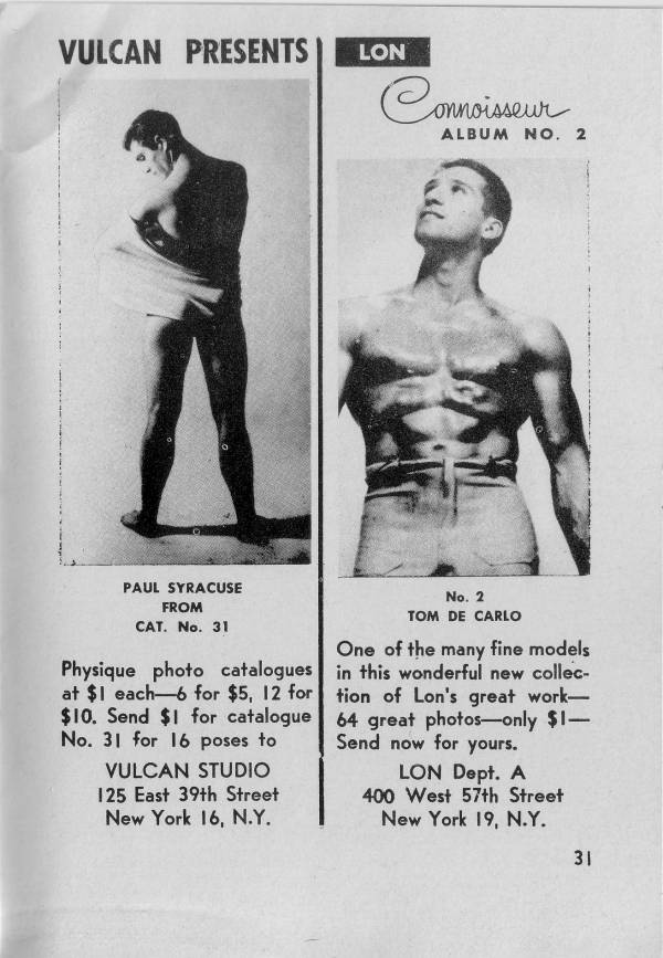 VULCAN PRESENTS
LON
Connoisseur ALBUM NO. 2
PAUL SYRACUSE FROM CAT. No. 31
Physique photo catalogues at $1 each-6 for $5, 12 for $10. Send $1 for catalogue No. 31 for 16 poses to VULCAN STUDIO 125 East 39th Street New York 16, N.Y.
No. 2 TOM DE CARLO
One of the many fine models in this wonderful new collec- tion of Lon's great work- 64 great photos-only $1- Send now for yours.
LON Dept. A 400 West 57th Street New York 19, N.Y.
31