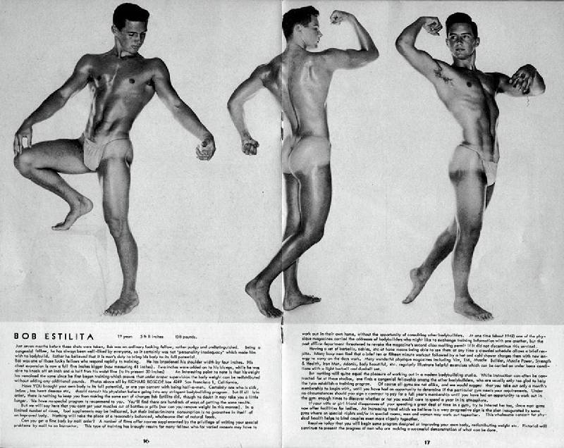 BOB ESTELITA
BOB ESTELITA 19, 5'8", 158 lbs. In 7 months of weightlifting he has broadened his shoulder width by 4 inches, increased his chest expansion 5 inches, added two inches on his arms, and reduced his waist 1 1/2 inches. His weight hasnt changed at all but all of his friends agree that the change has been magnificent.. Other bodybuilders and artists may want additional photos of this fine young man and they are found in a dollar catalog offered by the photographer Richard Roscoe, P.O. Box 4249, San Francisco 1, California.
3