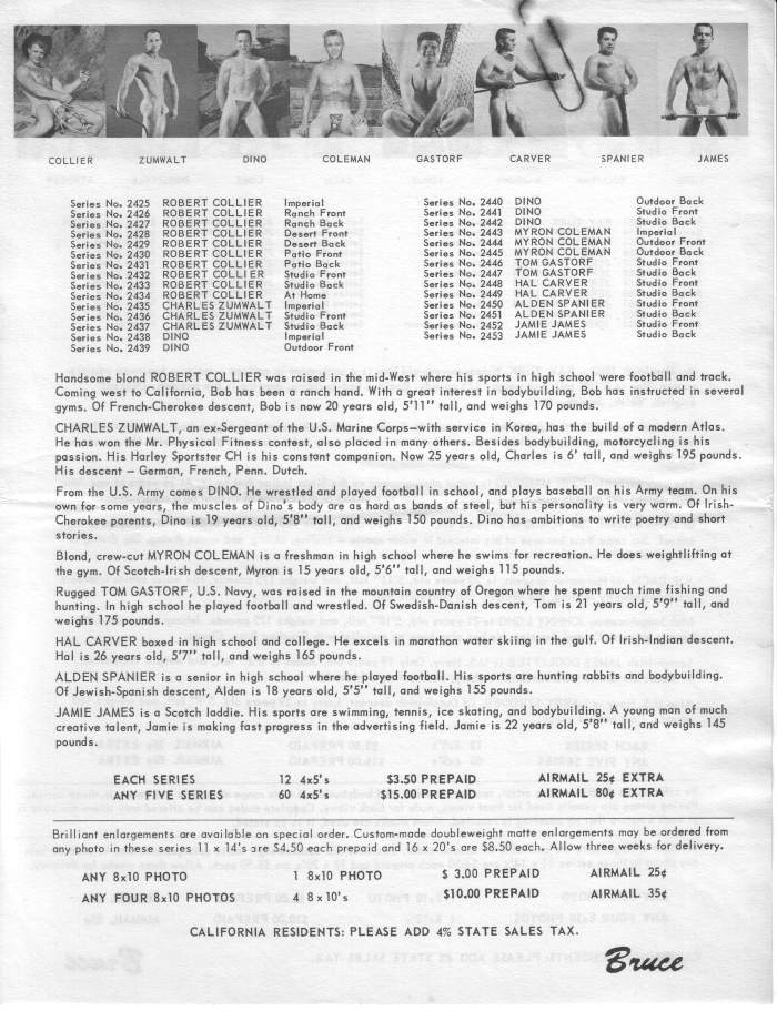 COLLIER
ZUMWALT
DINO
COLEMAN
GASTORF
CARVER
SPANIER
JAMES
Series No. 2425 Series No. 2426 ROBERT COLLIER Ranch Front
ROBERT COLLIER
Imperial
Series No. 2427 ROBERT COLLIER Ranch Back
Series No. 2428 Series No. 2429
ROBERT COLLIER Desert Front ROBERT COLLIER
Desert Back
Series No. 2430 ROBERT COLLIER Patio Front
Series No. 2431 ROBERT COLLIER Patio Back
Series No. 2432 Series No. 2433
ROBERT COLLIER Studia Front Studio Back
ROBERT COLLIER Series No. 2434 ROBERT COLLIER At Home
Series No. 2435 CHARLES ZUMWALT Imperial
Series No. 2436 CHARLES ZUMWALT Studio Front CHARLES ZUMWALT
Series No. 2437
Studio Back Imperial
Series No. 2438 DINO
Series No. 2439 DINO
Outdoor Front
Series No. 2440 Series No. 2441
DINO
DINO
Series No. 2442 DINO MYRON COLEMAN
Series No. 2443 Series No. 2444
MYRON COLEMAN
Series No. 2445 MYRON COLEMAN
Series No. 2446 TOM GASTORF
Series No. 2447 TOM GASTORF Series No. 2448
HAL CARVER Series No. 2449 HAL CARVER
Series No. 2450 ALDEN SPANIER
Series No. 2451 ALDEN SPANIER Series No. 2452 Series No. 2453
JAMIE JAMES JAMIE JAMES
Outdoor Back
Studio Front
Studio Back
Imperial
Outdoor Front
Outdoor Back
Studio Front
Studio Back Studio Front
Studio Back
Studio Front
Studio Back
Studio Front- Studio Back
Handsome blond ROBERT COLLIER was raised in the mid-West where his sports in high school were football and track. Coming west to California, Bob has been a ranch hand. With a great interest in bodybuilding, Bob has instructed in several
gyms. Of French-Cherokee descent, Bob is now 20 years old, 5'11" tall, and weighs 170 pounds. CHARLES ZUMWALT, an ex-Sergeant of the U.S. Marine Corps-with service in Korea, has the build of a modern Atlas. He has won the Mr. Physical Fitness contest, also placed in many others. Besides bodybuilding, motorcycling is his passion. His Harley Sportster CH is his constant companion. Now 25 years old, Charles is 6' tall, and weighs 195 pounds.
His descent-German, French, Penn. Dutch.
From the U.S. Army comes DINO. He wrestled and played football in school, and plays baseball on his Army team. On his
own for some years, the muscles of Dino's body are as hard as bands of steel, but his personality is very warm. Of Irish-
Cherokee parents, Dino is 19 years old, 5'8" tall, and weighs 150 pounds. Dino has ambitions to write poetry and short
stories.
Blond, crew-cut MYRON COLEMAN is a freshman in high school where he swims for recreation. He does weightlifting at the gym. Of Scotch-Irish descent, Myron is 15 years old, 5'6" tall, and weighs 115 pounds.
Rugged TOM GASTORF, U.S. Navy, was raised in the mountain country of Oregon where he spent much time fishing and hunting. In high school he played football and wrestled. Of Swedish-Danish descent, Tom is 21 years old, 5'9" tall, and
weighs 175 pounds.
HAL CARVER boxed in high school and college. He excels in marathon water skiing in the gulf. Of Irish-Indian descent.
Hal is 26 years old, 5'7" tall, and weighs 165 pounds. ALDEN SPANIER is a senior in high school where he played football. His sports are hunting rabbits and bodybuilding. Of Jewish-Spanish descent, Alden is 18 years old, 5'5" tall, and weighs 155 pounds.
JAMIE JAMES is a Scotch laddie. His sports are swimming, tennis, ice skating, and bodybuilding. A young man of much creative talent, Jamie is making fast progress in the advertising field. Jamie is 22 years old, 5'8" tall, and weighs 145 pounds.
EACH SERIES
ANY FIVE SERIES
12 4x5's
60 4x5's
$3.50 PREPAID $15.00 PREPAID
AIRMAIL 25+ EXTRA AIRMAIL 80 EXTRA
Brilliant enlargements are available on special order. Custom-made doubleweight matte enlargements may be ordered from any photo in these series 11 x 14's are $4.50 each prepaid and 16 x 20's are $8.50 each. Allow three weeks for delivery.
1 8x10 PHOTO
AIRMAIL 25¢
ANY 8x10 PHOTO
ANY FOUR 8x10 PHOTOS
$ 3.00 PREPAID
$10.00 PREPAID
4 8 x 10's
AIRMAIL 35
CALIFORNIA RESIDENTS: PLEASE ADD 4% STATE SALES TAX.
Bruce