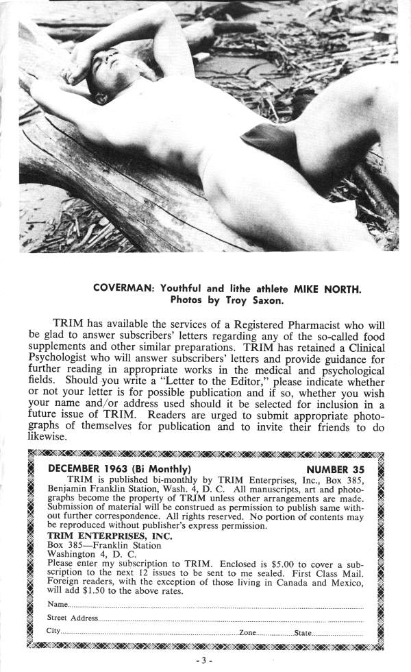 COVERMAN: Youthful and lithe athlete MIKE NORTH. Photos by Troy Saxon.
TRIM has available the services of a Registered Pharmacist who will be glad to answer subscribers' letters regarding any of the so-called food supplements and other similar preparations. TRIM has retained a Clinical Psychologist who will answer subscribers' letters and provide guidance for further reading in appropriate works in the medical and psychological fields. Should you write a "Letter to the Editor," please indicate whether or not your letter is for possible publication and if so, whether you wish your name and/or address used should it be selected for inclusion in a future issue of TRIM. Readers are urged to submit appropriate photo- graphs of themselves for publication and to invite their friends to do likewise.
DECEMBER 1963 (Bi Monthly)
NUMBER 35
TRIM is published bi-monthly by TRIM Enterprises, Inc., Box 385, Benjamin Franklin Station, Wash. 4, D. C. All manuscripts, art and photo- graphs become the property of TRIM unless other arrangements are made. Submission of material will be construed as permission to publish same with- out further correspondence. All rights reserved. No portion of contents may be reproduced without publisher's express permission.
TRIM ENTERPRISES, INC. Box 385 Franklin Station
Washington 4, D. C.
Please enter my subscription to TRIM. Enclosed is $5.00 to cover a sub- scription to the next 12 issues to be sent to me sealed. First Class Mail. Foreign readers, with the exception of those living in Canada and Mexico, will add $1.50 to the above rates.
Name....
Street Address..
City..
Zone.
State.
-3-