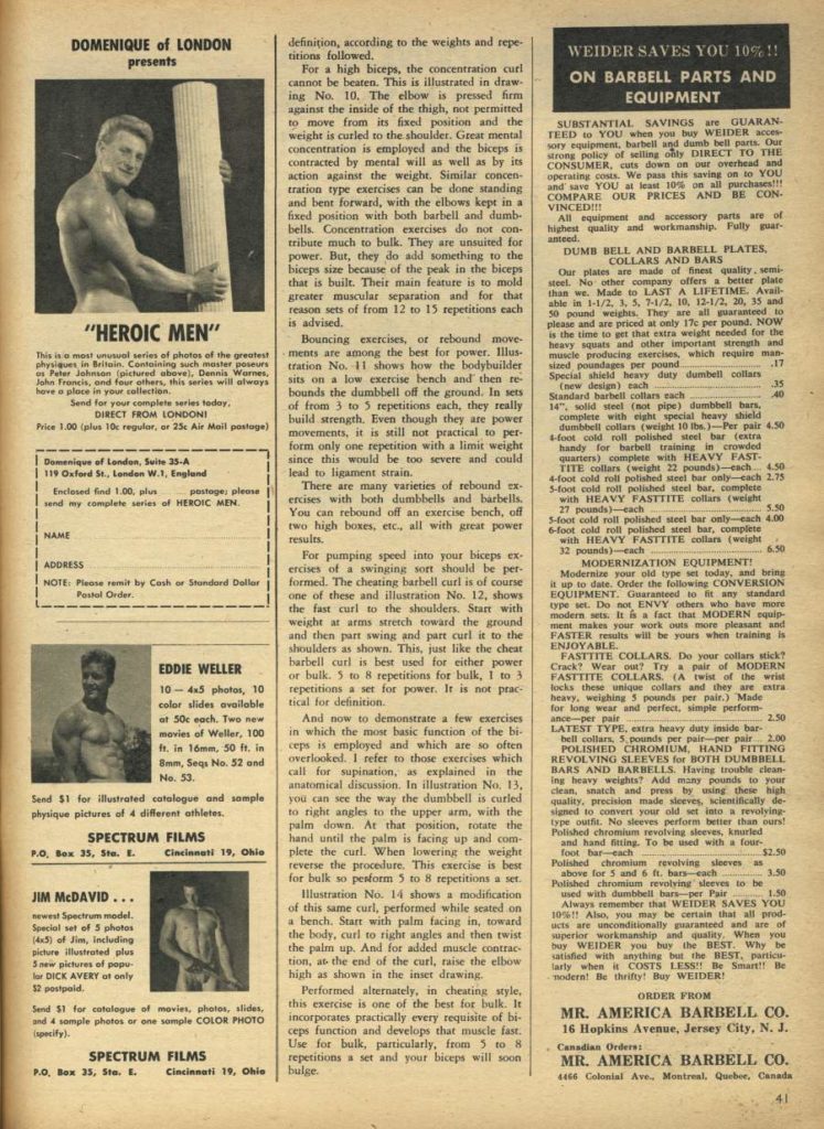 DOMENIQUE of LONDON presents
WEIDER SAVES YOU 10%!! ON BARBELL PARTS AND
EQUIPMENT
"HEROIC MEN"
This is most unusual series of photos of the greatest physiques in Britain. Containing such master poseurs us Peter Johnson (pictured above), Dennis Warnes, John Francis, ond four others, this series will always have a place in your collection.
Send for your complete series today, DIRECT FROM LONDON!
Price 1.00 (plus 10 regular, or 25c Air Mail postage)
Domenique of London, Suite 35-A 119 Oxford St., Londen W., Englund
Enclosed find 1.00, p postage, please send my complete series of HEROIC MEN.
NAME
definition, according to the weights and repe- titions followed.
For a high biceps, the concentration curl cannot be beaten. This is illustrated in draw- ing No. 10, The elbow is pressed firm against the inside of the thigh, not permitted to move from its fixed position and the weight is curled to the shoulder. Great mental concentration is employed and the biceps is contracted by mental will as well as by its action against the weight. Similar concen tration type exercises can be done standing and bent forward, with the elbows kept in a fixed position with both barbell and dumb bells. Concentration exercises do not con- tribute much to bulk. They are unsuited for power. But, they do add something to the biceps size because of the peak in the biceps that is built. Their main feature is to mold greater muscular separation and for that reason sets of from 12 to 15 repetitions each is advised.
Bouncing exercises, or rebound move- ments are among the best for power. Illus tration No. 1 shows how the bodybuilder sits on a low exercise bench and then re- bounds the dumbbell off the ground. In sets of from 3 to 5 repetitions each, they really build strength. Even though they are power movements, it is still not practical to per- form only one repetition with a limit weight since this would be too severe and could lead to ligament strain,
There are many varieties of rebound ex- ercises with both dumbbells and barbells. You can rebound off an exercise bench, off two high boxes, etc., all with great power results.
For pumping speed into your biceps ex- ercises of a swinging sort should be per- formed. The cheating barbell curl is of course one of these and illustration No. 12, shows the fast curl to the shoulders. Start with weight at arms stretch toward the ground and then part swing and part curl it to the shoulders as shown. This, just like the cheat barbell curl is best used for either power or bulk. 3 to 8 repetitions for bulk, 1 to 3 repetitions a set for power. It is not prac tical for definition.
And now to demonstrate a few exercises in which the most basic function of the bi- ceps is employed and which are so often. overlooked. I refer to those exercises which call for supination, as explained in the anatomical discussion. In illustration No. 13. you can see the way the dumbbell is curled to right angles to the upper arm, with the palm down. At that position, rotate the hand until the palm is facing up and com- plete the curl. When lowering the weight reverse the procedure. This exercise is best for bulk so pesform 5 to 8 repetitions a ser
Illustration No. 14 shows a modification of this same curl, performed while seated on a bench. Start with palm facing in, toward the body, curl to right angles and then twist the palm up. And for added muscle contrac tion, at the end of the curl, raise the elbow high as shown in the inset drawing.
Performed alternately, in cheating style, this exercise is one of the best for bulk. It incorporates practically every requisite of bi- ceps function and develops that muscle fast. Use for bulk, particularly, from 5 to 8 repetitions a set and your biceps will soon bulge.
SUBSTANTIAL SAVINGS are GUARAN TEED to YOU when you buy WEIDER acces sory equipment, barbell and dumb bell parts. Our strong policy of selling only DIRECT TO THE CONSUMER, cuts down on our overhead and operating costs. We pass this saving on to YOU and save YOU at least 10% on all purchases!!! COMPARE OUR PRICES AND BE CON- VINCED!!!
All equipment and accessory parts are of highest quality and workmanship. Fully guar- anteed.
DUMB BELL AND BARBELL PLATES, COLLARS AND BARS Our plates are made of finest quality, semi- steel. No other company offers a better plate than we, Made to LAST A LIFETIME. Avail able in 1-1/2, 1, 3, 7-1/2. 10, 12-1/2, 20, 35 and 50 pound weights. They are all guaranteed to please and are priced at only 17c per pound. NOW is the time to get that extra weight needed for the heavy squats and other important strength and muscle producing exercises, which require man- sized poundages per pound. Special shield heavy duty dumbell collars. (new design) each
17 35
Standard barbell collars each 14", solid steel (not pipe) dumbbell har complete with eight special heavy shield
40
dumbbell collars (weight 10 lbs.)-Per pair 4.50 4-foot cold roll polished steel bar (extra handy for barbell training in crowded quarters) complete with HEAVY FAST- TITE collars (weight 22 pounds)-esch 4.50 4-foot cold roll polished steel bar only-cach 2.75
5-foot cold roll polished steel bar, complete with HEAVY FASTIITE collars (weight 27 pounds)-each
5.50
5-foot cold roll polished steel bar only-each 4.00 6-foot cold roll polished steel bar, completa with HEAVY FASTTITE collars (weight
32 pounds) each MODERNIZATION EQUIPMENT!
6.50
Modernize your old type set today, and being it up to date. Order the following CONVERSION EQUIPMENT Guaranteed to any standard type set. Do not ENVY others who have more modern sets: It & a fact that MODERN equip men makes your work outs more pleasant and FASTER results will be yours when training is ENJOYABLE.
FASTTITE COLLARS. Do your collars stick? Crack? Wear out? Try a pair of MODERN FASTTITE COLLARS (A twist of the wrist locks these unique collars and they are extra heavy, weighing 5 pounds per pair.) Made for long wear and perfect, simple perform ance-per pair
LATEST TYPE, extra heavy duty inside bar- hell collars 5 pounds per pair per pair. 2.00 POLISHED CHROMIUM, HAND FITTING REVOLVING SLEEVES for BOTH DUMBBELL BARS AND BARBELLS. Having trouble clean- ing heavy weights? Add many pounds to your clean, snatch and pres by using these high quality, precision made sleeves, scientifically de- signed to convert your old set into a revolying- type outfit. No sleeves perform better than ours! Polished chromium revolving sleeves, knurled
and hand fitting. To be used with a four- foot bar each Polished chromium revolving sleeves an
$2.50
above for 5 and 6 ft. bars-exch
3.50
Polished chromium revolving sleeves, to he used with dumbbell bars per Pair 1.50 Always remember that WEIDER SAVES YOU 105 Also, you may be certain that all prod ucts are unconditionally guaranteed and are of superior workmanship and quality. When you bay WEIDER you buy the BEST. Why be satisfied with anything but the BEST, particu- larly when it COSTS LESS Be Smart Be modern! Be thrifty! Buy WEIDER!
I ADDRESS
NOTE: Please remit by Cash or Standard Dollar
Postal Order,
EDDIE WELLER
10-45 photos, 10 color slides available at 50c each. Two new movies of Weller, 100 ft, in 16mm, 50 ft, in 8mm, Seqs No. 52 and No. 53.
2.50
Send $1 for illustrated catalogue and sample physique pictures of 4 different athletes.
SPECTRUM FILMS
P.O. Sex 35, Ste. E. Cincinnati 19, Ohio
JIM MCDAVID...
newest Spectrum medel. Special set of 5 photos (45) of Jim, including picture illustrated plus 3 new pictures of pepu lar DICK AVERY at only $2 postpold.
ORDER FROM
Send $1 for catalogue of movies, photos, slides, and 4 sample photos or one sample COLOR PHOTO
(specify).
MR. AMERICA BARBELL CO.
16 Hopkins Avenue, Jersey City, N. J.. . Canadian Orders: MR. AMERICA BARBELL CO.
4456 Colonial Ave., Montreal, Quebec, Canada
SPECTRUM FILMS
P.O. Box 35, St. E.
Cincinnati 19, Ohio